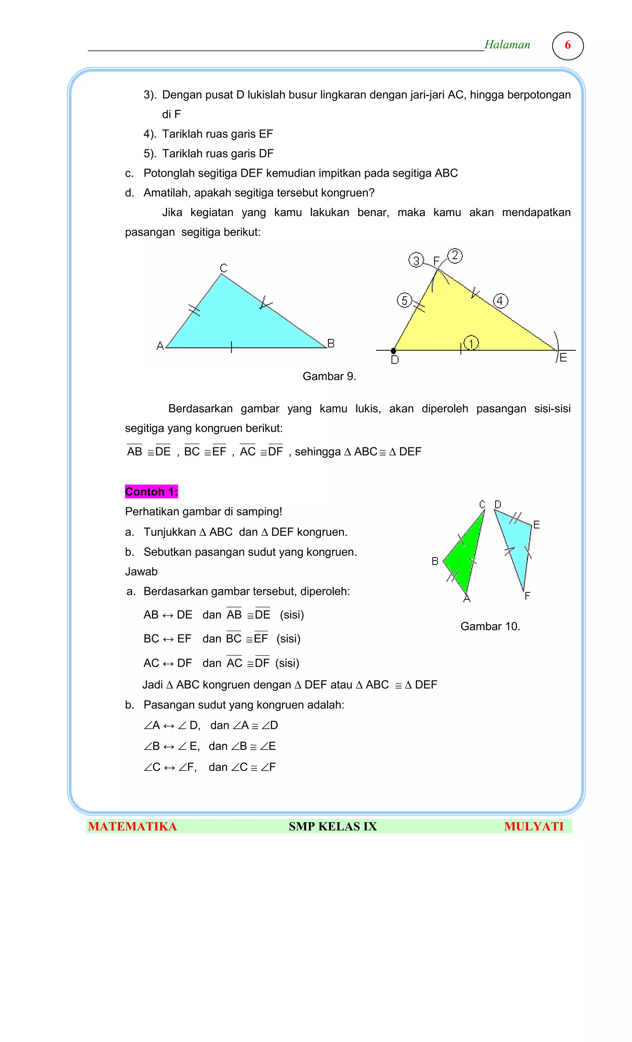 ________________________________________________________________Halaman                   6



         3). Dengan pusat D lukislah busur lingkaran dengan jari-jari AC, hingga berpotongan
             di F
         4). Tariklah ruas garis EF
         5). Tariklah ruas garis DF
     c. Potonglah segitiga DEF kemudian impitkan pada segitiga ABC
     d. Amatilah, apakah segitiga tersebut kongruen?
             Jika kegiatan yang kamu lakukan benar, maka kamu akan mendapatkan
     pasangan segitiga berikut:




                                        Gambar 9.

              Berdasarkan gambar yang kamu lukis, akan diperoleh pasangan sisi-sisi
     segitiga yang kongruen berikut:

      AB ≅ DE , BC ≅ EF , AC ≅ DF , sehingga ∆ ABC ≅ ∆ DEF


     Contoh 1:
     Perhatikan gambar di samping!
     a. Tunjukkan ∆ ABC dan ∆ DEF kongruen.
     b. Sebutkan pasangan sudut yang kongruen.
     Jawab
      a. Berdasarkan gambar tersebut, diperoleh:

         AB ↔ DE dan AB ≅ DE (sisi)
                                                                      Gambar 10.
         BC ↔ EF dan BC ≅ EF (sisi)

         AC ↔ DF dan AC ≅ DF (sisi)
        Jadi ∆ ABC kongruen dengan ∆ DEF atau ∆ ABC ≅ ∆ DEF
     b. Pasangan sudut yang kongruen adalah:
         ∠A ↔ ∠ D, dan ∠A ≅ ∠D
         ∠B ↔ ∠ E, dan ∠B ≅ ∠E
         ∠C ↔ ∠F,     dan ∠C ≅ ∠F




MATEMATIKA                             SMP KELAS IX                           MULYATI
 