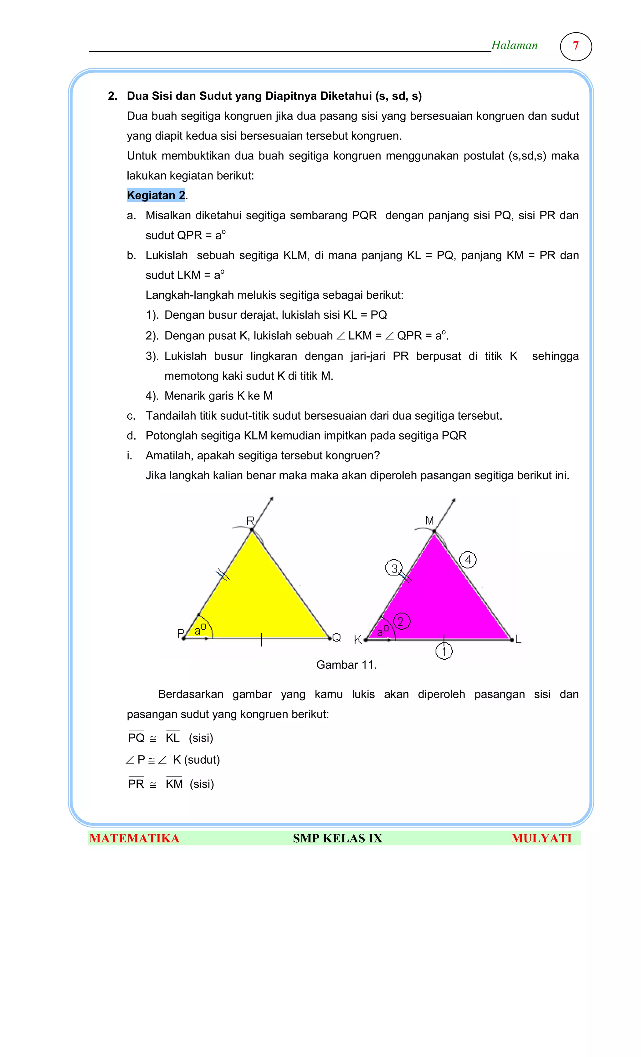 ________________________________________________________________Halaman                       7



  2. Dua Sisi dan Sudut yang Diapitnya Diketahui (s, sd, s)
     Dua buah segitiga kongruen jika dua pasang sisi yang bersesuaian kongruen dan sudut
     yang diapit kedua sisi bersesuaian tersebut kongruen.
     Untuk membuktikan dua buah segitiga kongruen menggunakan postulat (s,sd,s) maka
     lakukan kegiatan berikut:
     Kegiatan 2.
     a. Misalkan diketahui segitiga sembarang PQR dengan panjang sisi PQ, sisi PR dan
          sudut QPR = ao
     b. Lukislah sebuah segitiga KLM, di mana panjang KL = PQ, panjang KM = PR dan
          sudut LKM = ao
          Langkah-langkah melukis segitiga sebagai berikut:
          1). Dengan busur derajat, lukislah sisi KL = PQ
          2). Dengan pusat K, lukislah sebuah ∠ LKM = ∠ QPR = ao.
          3). Lukislah busur lingkaran dengan jari-jari PR berpusat di titik K        sehingga
             memotong kaki sudut K di titik M.
          4). Menarik garis K ke M
     c. Tandailah titik sudut-titik sudut bersesuaian dari dua segitiga tersebut.
     d. Potonglah segitiga KLM kemudian impitkan pada segitiga PQR
     i.   Amatilah, apakah segitiga tersebut kongruen?
          Jika langkah kalian benar maka maka akan diperoleh pasangan segitiga berikut ini.




                                           Gambar 11.

            Berdasarkan gambar yang kamu lukis akan diperoleh pasangan sisi dan
     pasangan sudut yang kongruen berikut:

      PQ ≅ KL (sisi)
     ∠ P ≅ ∠ K (sudut)

      PR ≅ KM (sisi)



MATEMATIKA                            SMP KELAS IX                                  MULYATI
 