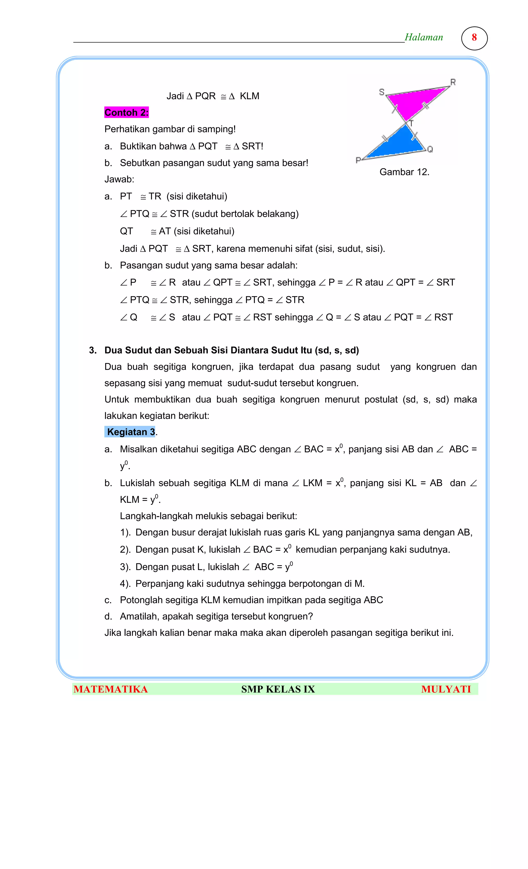 ________________________________________________________________Halaman                  8




                    Jadi ∆ PQR ≅ ∆ KLM
     Contoh 2:
     Perhatikan gambar di samping!
     a. Buktikan bahwa ∆ PQT ≅ ∆ SRT!
     b. Sebutkan pasangan sudut yang sama besar!
                                                                    Gambar 12.
     Jawab:
     a. PT ≅ TR (sisi diketahui)
        ∠ PTQ ≅ ∠ STR (sudut bertolak belakang)
        QT       ≅ AT (sisi diketahui)
        Jadi ∆ PQT ≅ ∆ SRT, karena memenuhi sifat (sisi, sudut, sisi).
     b. Pasangan sudut yang sama besar adalah:
        ∠P       ≅ ∠ R atau ∠ QPT ≅ ∠ SRT, sehingga ∠ P = ∠ R atau ∠ QPT = ∠ SRT
        ∠ PTQ ≅ ∠ STR, sehingga ∠ PTQ = ∠ STR
        ∠Q       ≅ ∠ S atau ∠ PQT ≅ ∠ RST sehingga ∠ Q = ∠ S atau ∠ PQT = ∠ RST


  3. Dua Sudut dan Sebuah Sisi Diantara Sudut Itu (sd, s, sd)
     Dua buah segitiga kongruen, jika terdapat dua pasang sudut          yang kongruen dan
     sepasang sisi yang memuat sudut-sudut tersebut kongruen.
     Untuk membuktikan dua buah segitiga kongruen menurut postulat (sd, s, sd) maka
     lakukan kegiatan berikut:
      Kegiatan 3.
     a. Misalkan diketahui segitiga ABC dengan ∠ BAC = x0, panjang sisi AB dan ∠ ABC =
        y0.
     b. Lukislah sebuah segitiga KLM di mana ∠ LKM = x0, panjang sisi KL = AB dan ∠
        KLM = y0.
        Langkah-langkah melukis sebagai berikut:
        1). Dengan busur derajat lukislah ruas garis KL yang panjangnya sama dengan AB,
        2). Dengan pusat K, lukislah ∠ BAC = x0 kemudian perpanjang kaki sudutnya.
        3). Dengan pusat L, lukislah ∠ ABC = y0
        4). Perpanjang kaki sudutnya sehingga berpotongan di M.
     c. Potonglah segitiga KLM kemudian impitkan pada segitiga ABC
     d. Amatilah, apakah segitiga tersebut kongruen?
     Jika langkah kalian benar maka maka akan diperoleh pasangan segitiga berikut ini.




MATEMATIKA                               SMP KELAS IX                          MULYATI
 