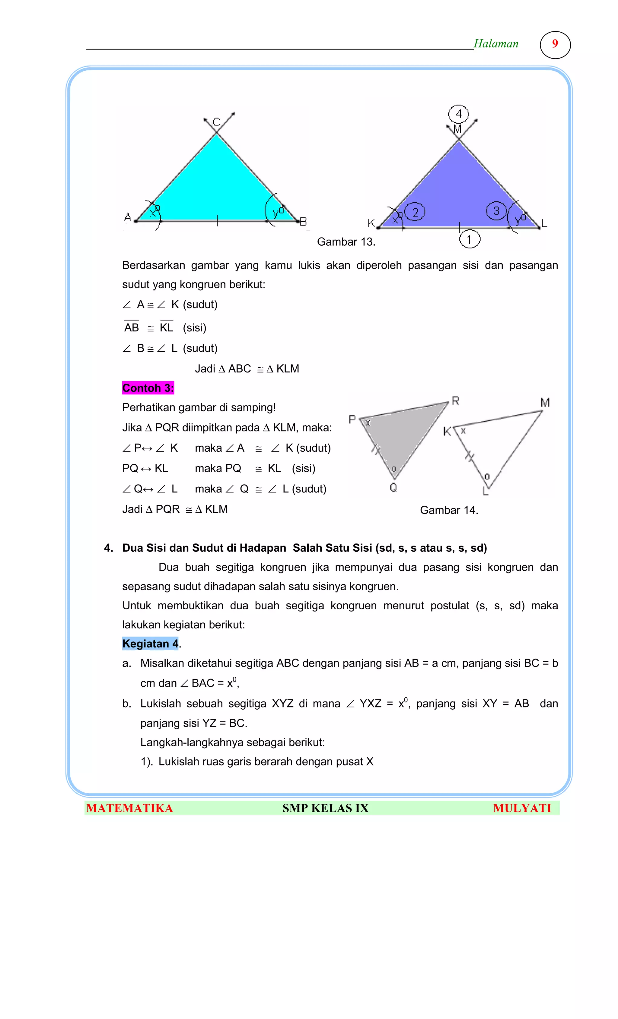 ________________________________________________________________Halaman                 9




                                               Gambar 13.

     Berdasarkan gambar yang kamu lukis akan diperoleh pasangan sisi dan pasangan
     sudut yang kongruen berikut:
     ∠ A ≅ ∠ K (sudut)

      AB ≅ KL (sisi)
     ∠ B ≅ ∠ L (sudut)
                   Jadi ∆ ABC ≅ ∆ KLM
     Contoh 3:
     Perhatikan gambar di samping!
     Jika ∆ PQR diimpitkan pada ∆ KLM, maka:
     ∠ P↔ ∠ K      maka ∠ A ≅ ∠ K (sudut)
     PQ ↔ KL       maka PQ       ≅ KL (sisi)
     ∠ Q↔ ∠ L      maka ∠ Q ≅ ∠ L (sudut)
     Jadi ∆ PQR ≅ ∆ KLM                                        Gambar 14.


  4. Dua Sisi dan Sudut di Hadapan Salah Satu Sisi (sd, s, s atau s, s, sd)
            Dua buah segitiga kongruen jika mempunyai dua pasang sisi kongruen dan
     sepasang sudut dihadapan salah satu sisinya kongruen.
     Untuk membuktikan dua buah segitiga kongruen menurut postulat (s, s, sd) maka
     lakukan kegiatan berikut:
     Kegiatan 4.
     a. Misalkan diketahui segitiga ABC dengan panjang sisi AB = a cm, panjang sisi BC = b
        cm dan ∠ BAC = x0,
     b. Lukislah sebuah segitiga XYZ di mana ∠ YXZ = x0, panjang sisi XY = AB dan
        panjang sisi YZ = BC.
        Langkah-langkahnya sebagai berikut:
        1). Lukislah ruas garis berarah dengan pusat X



MATEMATIKA                           SMP KELAS IX                             MULYATI
 