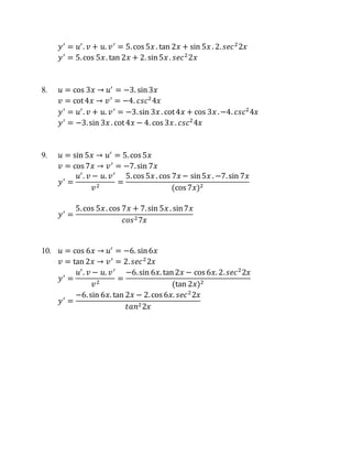 𝑦′
= 𝑢′
. 𝑣 + 𝑢. 𝑣′
= 5.cos 5𝑥 . tan 2𝑥 + sin 5𝑥 . 2. 𝑠𝑒𝑐2
2𝑥
𝑦′
= 5.cos 5𝑥. tan 2𝑥 + 2. sin5𝑥 . 𝑠𝑒𝑐2
2𝑥
8. 𝑢 = cos 3𝑥 → 𝑢′
= −3. sin3𝑥
𝑣 = cot4𝑥 → 𝑣′
= −4. 𝑐𝑠𝑐2
4𝑥
𝑦′
= 𝑢′
. 𝑣 + 𝑢. 𝑣′
= −3.sin 3𝑥 . cot4𝑥 + cos 3𝑥 .−4. 𝑐𝑠𝑐2
4𝑥
𝑦′
= −3.sin 3𝑥 . cot4𝑥 − 4. cos 3𝑥 . 𝑐𝑠𝑐2
4𝑥
9. 𝑢 = sin 5𝑥 → 𝑢′
= 5.cos 5𝑥
𝑣 = cos 7𝑥 → 𝑣′
= −7.sin 7𝑥
𝑦′
=
𝑢′
. 𝑣 − 𝑢. 𝑣′
𝑣2
=
5.cos 5𝑥 . cos 7𝑥 − sin5𝑥 . −7.sin 7𝑥
(cos 7𝑥)2
𝑦′
=
5.cos 5𝑥. cos 7𝑥 + 7.sin 5𝑥 . sin7𝑥
𝑐𝑜𝑠27𝑥
10. 𝑢 = cos 6𝑥 → 𝑢′
= −6. sin6𝑥
𝑣 = tan 2𝑥 → 𝑣′
= 2. 𝑠𝑒𝑐2
2𝑥
𝑦′
=
𝑢′
. 𝑣 − 𝑢. 𝑣′
𝑣2
=
−6.sin 6𝑥. tan2𝑥 − cos 6𝑥. 2. 𝑠𝑒𝑐2
2𝑥
(tan 2𝑥)2
𝑦′
=
−6.sin 6𝑥. tan 2𝑥 − 2.cos 6𝑥. 𝑠𝑒𝑐2
2𝑥
𝑡𝑎𝑛22𝑥
 