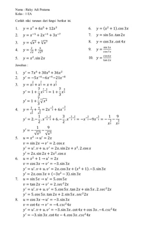 Nama : Ricky Adi Pratama
Kelas : 1 EA
Carilah nilai turunan dari fungsi berikut ini.
1. 𝑦 = 𝑥7
+ 6𝑥5
+ 12𝑥3
2. 𝑦 = 𝑥−5
+ 2𝑥−3
+ 3𝑥−7
3. 𝑦 = √ 𝑥2 + √ 𝑥73
4. 𝑦 =
2
√𝑥
+
6
√𝑥3
5. 𝑦 = 𝑥2
.sin 2𝑥
6. 𝑦 = ( 𝑥2
+ 1).cos 3𝑥
7. 𝑦 = sin 5𝑥 . tan2𝑥
8. 𝑦 = cos 3𝑥 . cot 4𝑥
9. 𝑦 =
sin 5𝑥
cos7𝑥
10. 𝑦 =
cos6𝑥
tan 2𝑥
Jawaban :
1. 𝑦′
= 7𝑥6
+ 30𝑥4
+ 36𝑥2
2. 𝑦′
= −5𝑥−6
−6𝑥−4
−21𝑥−8
3. 𝑦 = 𝑥
2
2 + 𝑥
7
3 = 𝑥 + 𝑥
7
3
𝑦′
= 1 +
7
3
𝑥
7
3
−
3
3 = 1 +
7
3
𝑥
4
3
𝑦′ = 1 +
7
3
√ 𝑥43
4. 𝑦 =
2
𝑥
1
2
+
6
𝑥
3
2
= 2𝑥−
1
2 + 6𝑥−
3
2
𝑦′
= 2.−
1
2
. 𝑥−
1
2
−
2
2 + 6.−
3
2
. 𝑥−
3
2
−
2
2 = −𝑥−
3
2−9𝑥−
5
2 = −
1
𝑥
3
2
−
9
𝑥
5
2
𝑦′ = −
1
√ 𝑥3
−
9
√ 𝑥5
5. 𝑢 = 𝑥2
→ 𝑢′
= 2𝑥
𝑣 = sin 2𝑥 → 𝑣′
= 2. cos 𝑥
𝑦′
= 𝑢′
. 𝑣 + 𝑢. 𝑣′
= 2𝑥. sin2𝑥 + 𝑥2
. 2.cos 𝑥
𝑦′ = 2𝑥. sin 2𝑥 + 2𝑥2
.cos 𝑥
6. 𝑢 = 𝑥2
+ 1 → 𝑢′
= 2𝑥
𝑣 = cos 3𝑥 → 𝑣′
= −3.sin 3𝑥
𝑦′
= 𝑢′
. 𝑣 + 𝑢. 𝑣′
= 2𝑥. cos 3𝑥 + ( 𝑥2
+ 1).−3. sin3𝑥
𝑦′ = 2𝑥. cos 3𝑥 + (−3𝑥2
− 3).sin 3𝑥
7. 𝑢 = sin 5𝑥 → 𝑢′
= 5.cos 5𝑥
𝑣 = tan 2𝑥 → 𝑣′
= 2. 𝑠𝑒𝑐2
2𝑥
𝑦′
= 𝑢′
. 𝑣 + 𝑢. 𝑣′
= 5.cos 5𝑥 . tan 2𝑥 + sin 5𝑥 . 2. 𝑠𝑒𝑐2
2𝑥
𝑦′
= 5.cos 5𝑥. tan 2𝑥 + 2. sin5𝑥 . 𝑠𝑒𝑐2
2𝑥
8. 𝑢 = cos 3𝑥 → 𝑢′
= −3. sin3𝑥
𝑣 = cot4𝑥 → 𝑣′
= −4. 𝑐𝑠𝑐2
4𝑥
𝑦′
= 𝑢′
. 𝑣 + 𝑢. 𝑣′
= −3.sin 3𝑥 . cot4𝑥 + cos 3𝑥 .−4. 𝑐𝑠𝑐2
4𝑥
𝑦′
= −3.sin 3𝑥 . cot4𝑥 − 4. cos 3𝑥 . 𝑐𝑠𝑐2
4𝑥
 