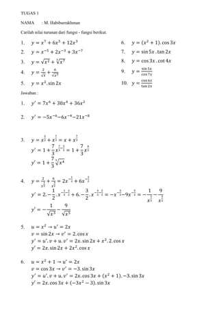 TUGAS 1
NAMA : M. Habiburrakhman
Carilah nilai turunan dari fungsi - fungsi berikut.
1. 𝑦 = 𝑥7
+ 6𝑥5
+ 12𝑥3
2. 𝑦 = 𝑥−5
+ 2𝑥−3
+ 3𝑥−7
3. 𝑦 = √𝑥2 + √𝑥73
4. 𝑦 =
2
√ 𝑥
+
6
√𝑥3
5. 𝑦 = 𝑥2
. sin 2𝑥
6. 𝑦 = (𝑥2
+ 1). cos 3𝑥
7. 𝑦 = sin 5𝑥 . tan 2𝑥
8. 𝑦 = cos 3𝑥 . cot 4𝑥
9. 𝑦 =
sin 5𝑥
cos 7𝑥
10. 𝑦 =
cos 6𝑥
tan 2𝑥
Jawaban :
1. 𝑦′
= 7𝑥6
+ 30𝑥4
+ 36𝑥2
2. 𝑦′
= −5𝑥−6
−6𝑥−4
−21𝑥−8
3. 𝑦 = 𝑥
2
2 + 𝑥
7
3 = 𝑥 + 𝑥
7
3
𝑦′
= 1 +
7
3
𝑥
7
3
−
3
3 = 1 +
7
3
𝑥
4
3
𝑦′ = 1 +
7
3
√ 𝑥43
4. 𝑦 =
2
𝑥
1
2
+
6
𝑥
3
2
= 2𝑥−
1
2 + 6𝑥−
3
2
𝑦′
= 2. −
1
2
. 𝑥−
1
2
−
2
2 + 6. −
3
2
. 𝑥−
3
2
−
2
2 = −𝑥−
3
2−9𝑥−
5
2 = −
1
𝑥
3
2
−
9
𝑥
5
2
𝑦′ = −
1
√𝑥3
−
9
√𝑥5
5. 𝑢 = 𝑥2
→ 𝑢′
= 2𝑥
𝑣 = sin 2𝑥 → 𝑣′
= 2. cos 𝑥
𝑦′
= 𝑢′
. 𝑣 + 𝑢. 𝑣′
= 2𝑥. sin 2𝑥 + 𝑥2
. 2. cos 𝑥
𝑦′ = 2𝑥. sin 2𝑥 + 2𝑥2
. cos 𝑥
6. 𝑢 = 𝑥2
+ 1 → 𝑢′
= 2𝑥
𝑣 = cos 3𝑥 → 𝑣′
= −3. sin 3𝑥
𝑦′
= 𝑢′
. 𝑣 + 𝑢. 𝑣′
= 2𝑥. cos 3𝑥 + (𝑥2
+ 1). −3. sin 3𝑥
𝑦′ = 2𝑥. cos 3𝑥 + (−3𝑥2
− 3). sin 3𝑥
 