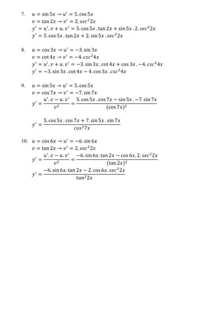7. 𝑢 = sin 5𝑥 → 𝑢′
= 5. cos 5𝑥
𝑣 = tan 2𝑥 → 𝑣′
= 2. 𝑠𝑒𝑐2
2𝑥
𝑦′
= 𝑢′
. 𝑣 + 𝑢. 𝑣′
= 5. cos 5𝑥 . tan 2𝑥 + sin 5𝑥 . 2. 𝑠𝑒𝑐2
2𝑥
𝑦′
= 5. cos 5𝑥 . tan 2𝑥 + 2. sin 5𝑥 . 𝑠𝑒𝑐2
2𝑥
8. 𝑢 = cos 3𝑥 → 𝑢′
= −3. sin 3𝑥
𝑣 = cot 4𝑥 → 𝑣′
= −4. 𝑐𝑠𝑐2
4𝑥
𝑦′
= 𝑢′
. 𝑣 + 𝑢. 𝑣′
= −3. sin 3𝑥 . cot 4𝑥 + cos 3𝑥 . −4. 𝑐𝑠𝑐2
4𝑥
𝑦′
= −3. sin 3𝑥 . cot 4𝑥 − 4. cos 3𝑥 . 𝑐𝑠𝑐2
4𝑥
9. 𝑢 = sin 5𝑥 → 𝑢′
= 5. cos 5𝑥
𝑣 = cos 7𝑥 → 𝑣′
= −7. sin 7𝑥
𝑦′
=
𝑢′
. 𝑣 − 𝑢. 𝑣′
𝑣2
=
5. cos 5𝑥 . cos 7𝑥 − sin 5𝑥 . −7. sin 7𝑥
(cos 7𝑥)2
𝑦′
=
5. cos 5𝑥 . cos 7𝑥 + 7. sin 5𝑥 . sin 7𝑥
𝑐𝑜𝑠27𝑥
10. 𝑢 = cos 6𝑥 → 𝑢′
= −6. sin 6𝑥
𝑣 = tan 2𝑥 → 𝑣′
= 2. 𝑠𝑒𝑐2
2𝑥
𝑦′
=
𝑢′
. 𝑣 − 𝑢. 𝑣′
𝑣2
=
−6. sin 6𝑥. tan 2𝑥 − cos 6𝑥. 2. 𝑠𝑒𝑐2
2𝑥
(tan 2𝑥)2
𝑦′
=
−6. sin 6𝑥. tan 2𝑥 − 2. cos 6𝑥. 𝑠𝑒𝑐2
2𝑥
𝑡𝑎𝑛22𝑥
 