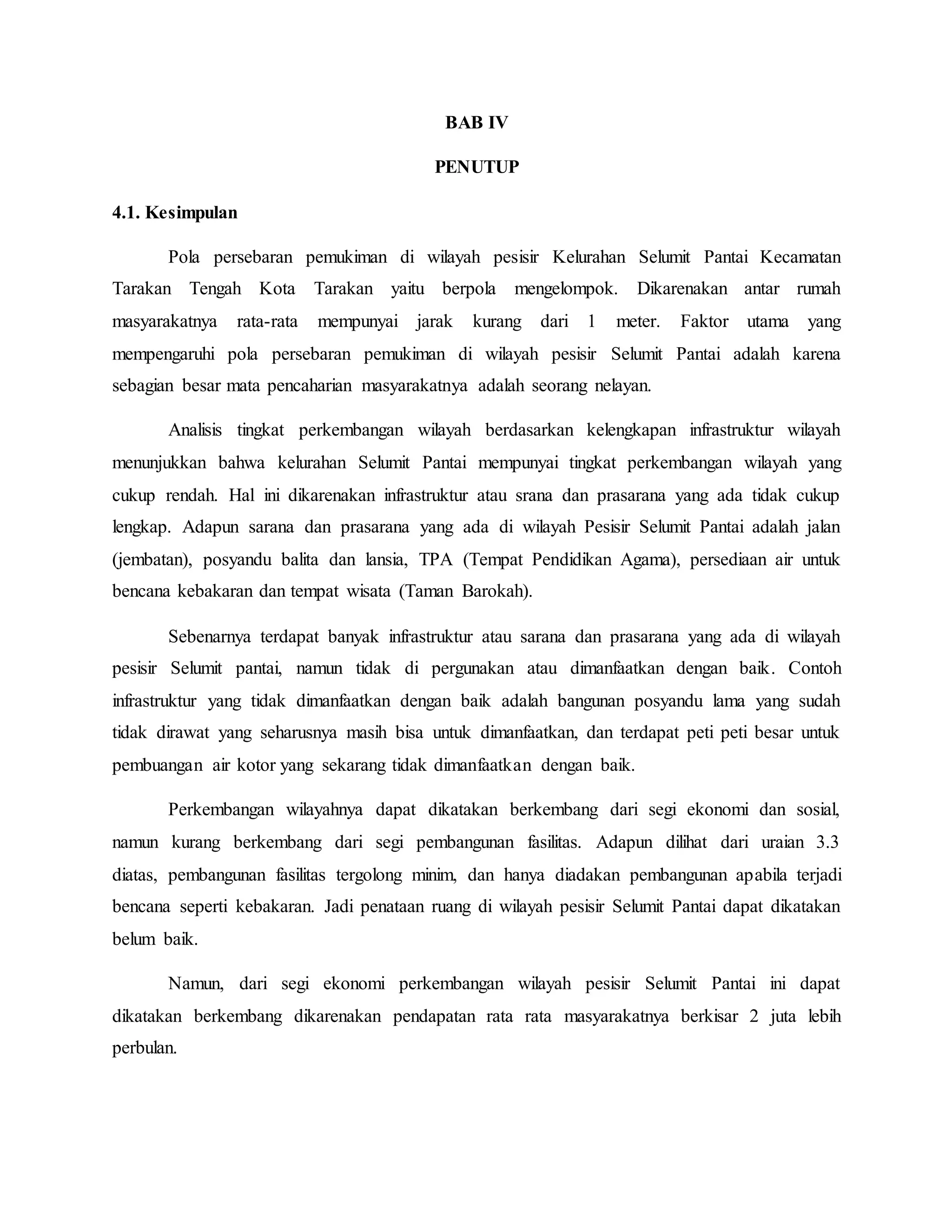 BAB IV
PENUTUP
4.1. Kesimpulan
Pola persebaran pemukiman di wilayah pesisir Kelurahan Selumit Pantai Kecamatan
Tarakan Tengah Kota Tarakan yaitu berpola mengelompok. Dikarenakan antar rumah
masyarakatnya rata-rata mempunyai jarak kurang dari 1 meter. Faktor utama yang
mempengaruhi pola persebaran pemukiman di wilayah pesisir Selumit Pantai adalah karena
sebagian besar mata pencaharian masyarakatnya adalah seorang nelayan.
Analisis tingkat perkembangan wilayah berdasarkan kelengkapan infrastruktur wilayah
menunjukkan bahwa kelurahan Selumit Pantai mempunyai tingkat perkembangan wilayah yang
cukup rendah. Hal ini dikarenakan infrastruktur atau srana dan prasarana yang ada tidak cukup
lengkap. Adapun sarana dan prasarana yang ada di wilayah Pesisir Selumit Pantai adalah jalan
(jembatan), posyandu balita dan lansia, TPA (Tempat Pendidikan Agama), persediaan air untuk
bencana kebakaran dan tempat wisata (Taman Barokah).
Sebenarnya terdapat banyak infrastruktur atau sarana dan prasarana yang ada di wilayah
pesisir Selumit pantai, namun tidak di pergunakan atau dimanfaatkan dengan baik. Contoh
infrastruktur yang tidak dimanfaatkan dengan baik adalah bangunan posyandu lama yang sudah
tidak dirawat yang seharusnya masih bisa untuk dimanfaatkan, dan terdapat peti peti besar untuk
pembuangan air kotor yang sekarang tidak dimanfaatkan dengan baik.
Perkembangan wilayahnya dapat dikatakan berkembang dari segi ekonomi dan sosial,
namun kurang berkembang dari segi pembangunan fasilitas. Adapun dilihat dari uraian 3.3
diatas, pembangunan fasilitas tergolong minim, dan hanya diadakan pembangunan apabila terjadi
bencana seperti kebakaran. Jadi penataan ruang di wilayah pesisir Selumit Pantai dapat dikatakan
belum baik.
Namun, dari segi ekonomi perkembangan wilayah pesisir Selumit Pantai ini dapat
dikatakan berkembang dikarenakan pendapatan rata rata masyarakatnya berkisar 2 juta lebih
perbulan.
 