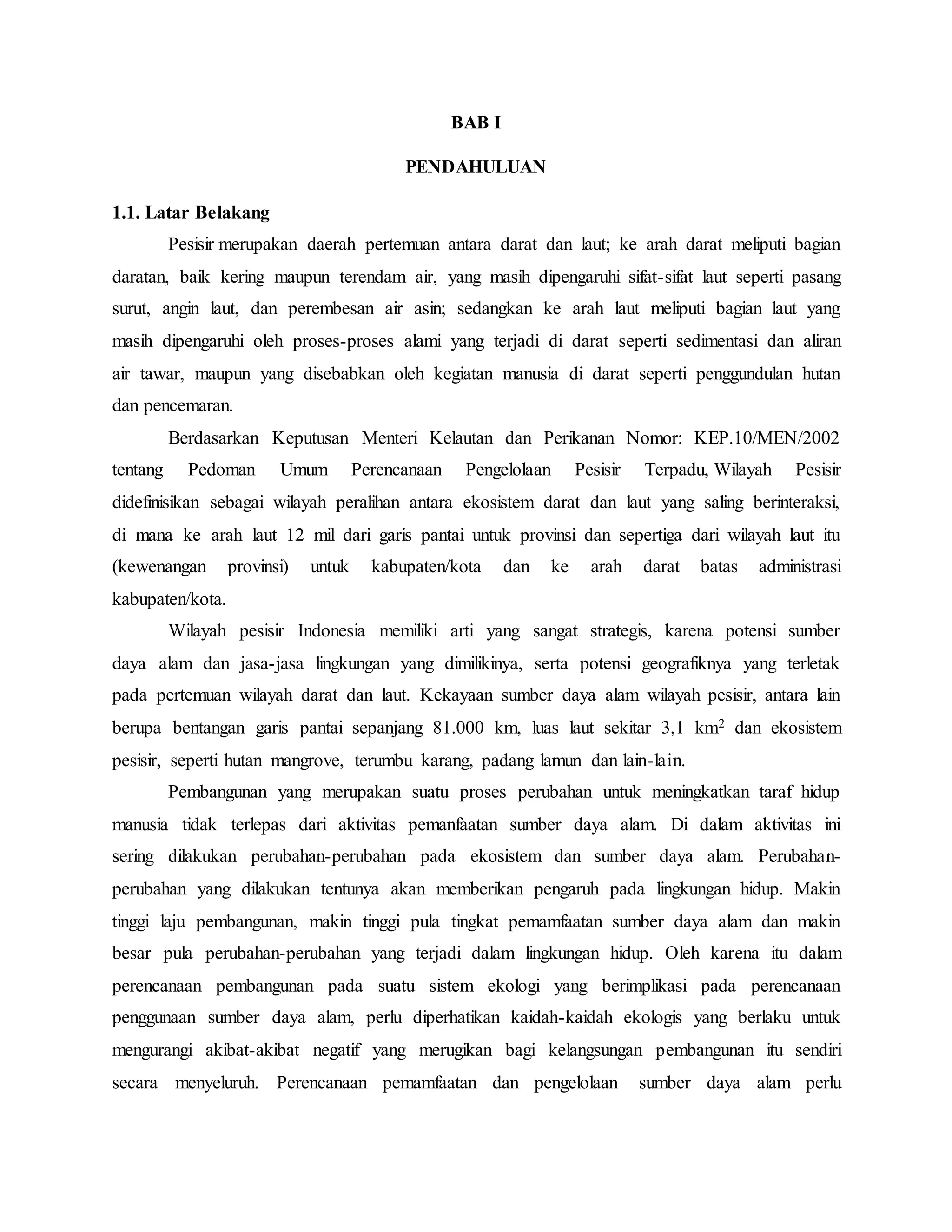 BAB I
PENDAHULUAN
1.1. Latar Belakang
Pesisir merupakan daerah pertemuan antara darat dan laut; ke arah darat meliputi bagian
daratan, baik kering maupun terendam air, yang masih dipengaruhi sifat-sifat laut seperti pasang
surut, angin laut, dan perembesan air asin; sedangkan ke arah laut meliputi bagian laut yang
masih dipengaruhi oleh proses-proses alami yang terjadi di darat seperti sedimentasi dan aliran
air tawar, maupun yang disebabkan oleh kegiatan manusia di darat seperti penggundulan hutan
dan pencemaran.
Berdasarkan Keputusan Menteri Kelautan dan Perikanan Nomor: KEP.10/MEN/2002
tentang Pedoman Umum Perencanaan Pengelolaan Pesisir Terpadu, Wilayah Pesisir
didefinisikan sebagai wilayah peralihan antara ekosistem darat dan laut yang saling berinteraksi,
di mana ke arah laut 12 mil dari garis pantai untuk provinsi dan sepertiga dari wilayah laut itu
(kewenangan provinsi) untuk kabupaten/kota dan ke arah darat batas administrasi
kabupaten/kota.
Wilayah pesisir Indonesia memiliki arti yang sangat strategis, karena potensi sumber
daya alam dan jasa-jasa lingkungan yang dimilikinya, serta potensi geografiknya yang terletak
pada pertemuan wilayah darat dan laut. Kekayaan sumber daya alam wilayah pesisir, antara lain
berupa bentangan garis pantai sepanjang 81.000 km, luas laut sekitar 3,1 km2 dan ekosistem
pesisir, seperti hutan mangrove, terumbu karang, padang lamun dan lain-lain.
Pembangunan yang merupakan suatu proses perubahan untuk meningkatkan taraf hidup
manusia tidak terlepas dari aktivitas pemanfaatan sumber daya alam. Di dalam aktivitas ini
sering dilakukan perubahan-perubahan pada ekosistem dan sumber daya alam. Perubahan-
perubahan yang dilakukan tentunya akan memberikan pengaruh pada lingkungan hidup. Makin
tinggi laju pembangunan, makin tinggi pula tingkat pemamfaatan sumber daya alam dan makin
besar pula perubahan-perubahan yang terjadi dalam lingkungan hidup. Oleh karena itu dalam
perencanaan pembangunan pada suatu sistem ekologi yang berimplikasi pada perencanaan
penggunaan sumber daya alam, perlu diperhatikan kaidah-kaidah ekologis yang berlaku untuk
mengurangi akibat-akibat negatif yang merugikan bagi kelangsungan pembangunan itu sendiri
secara menyeluruh. Perencanaan pemamfaatan dan pengelolaan sumber daya alam perlu
 