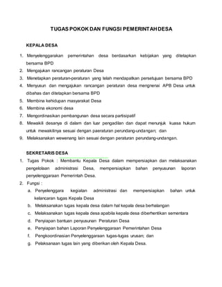 TUGAS POKOK DAN FUNGSI PEMERINTAHDESA
KEPALA DESA
1. Menyelenggarakan pemerintahan desa berdasarkan kebijakan yang ditetapkan
bersama BPD
2. Mengajukan rancangan peraturan Desa
3. Menetapkan peraturan-peraturan yang telah mendapatkan persetujuan bersama BPD
4. Menyusun dan mengajukan rancangan peraturan desa mengnenai APB Desa untuk
dibahas dan ditetapkan bersama BPD
5. Membina kehidupan masyarakat Desa
6. Membina ekonomi desa
7. Mengordinasikan pembangunan desa secara partisipatif
8. Mewakili desanya di dalam dan luar pengadilan dan dapat menunjuk kuasa hukum
untuk mewakilinya sesuai dengan paeraturan perundang-undangan; dan
9. Melaksanakan wewenang lain sesuai dengan peraturan perundang-undangan.
SEKRETARIS DESA
1. Tugas Pokok : Membantu Kepala Desa dalam mempersiapkan dan melaksanakan
pengelolaan administrasi Desa, mempersiapkan bahan penyusunan laporan
penyelenggaraan Pemerintah Desa.
2. Fungsi :
a. Penyelenggara kegiatan administrasi dan mempersiapkan bahan untuk
kelancaran tugas Kepala Desa
b. Melaksanakan tugas kepala desa dalam hal kepala desa berhalangan
c. Melaksanakan tugas kepala desa apabila kepala desa diberhentikan sementara
d. Penyiapan bantuan penyusunan Peraturan Desa
e. Penyiapan bahan Laporan Penyelenggaraan Pemerintahan Desa
f. Pengkoordinasian Penyelenggaraan tugas-tugas urusan; dan
g. Pelaksanaan tugas lain yang diberikan oleh Kepala Desa.
 