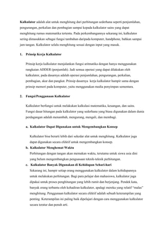 Kalkulator adalah alat untuk menghitung dari perhitungan sederhana seperti penjumlahan,
pengurangan, perkalian dan pembagian sampai kepada kalkulator sains yang dapat
menghitung rumus matematika tertentu. Pada perkembangannya sekarang ini, kalkulator
sering dimasukkan sebagai fungsi tambahan daripada komputer, handphone, bahkan sampai
jam tangan. Kalkulator selalu menghitung sesuai dengan input yang masuk.
1. Prinsip Kerja Kalkulator
Prinsip kerja kalkulator menjalankan fungsi aritmatika dengan hanya menggunakan
rangkaian ADDER (penjumlah). Jadi semua operasi yang dapat dilakukan oleh
kalkulator, pada dasarnya adalah operasi penjumlahan, pengurangan, perkalian,
pembagian, akar dan pangkat. Prinsip dasarnya kerja kalkulator hampir sama dengan
prinsip memori pada komputer, yaitu menggunakan media penyimpan sementara.
2. Fungsi/Penggunaan Kalkulator
Kalkulator berfungsi untuk melakukan kalkulasi matematika, keuangan, dan sains.
Fungsi dasar hitungan pada kalkulator yang sederhana yang biasa digunakan dalam dunia
perdagangan adalah menambah, mengurang, mengali, dan membagi.
a. Kalkulator Dapat Digunakan untuk Mengembangkan Konsep
Kalkulator bisa berarti lebih dari sekedar alat untuk menghitung. Kalkulator juga
dapat digunakan secara efektif untuk mengembangkan konsep.
b. Kalkulator Menghemat Waktu
Perhitungan dengan tangan akan memakan waktu, terutama untuk siswa usia dini
yang belum mengembangkan penguasaan teknik-teknik perhitungan.
c. Kalkulator Banyak Digunakan di Kehidupan Sehari-hari
Sekarang ini, hampir setiap orang menggunakan kalkulator dalam kehidupannya
untuk melakukan perhitungan. Bagi para pelajar dan mahasiswa, kalkulator juga
dipakai untuk proses penghitungan yang lebih rumit dan berjenjang. Pendek kata,
banyak orang terbantu oleh kehadiran kalkulator, apalagi mereka yang relatif “malas”
menghitung. Penggunaan kalkulator secara efektif adalah sebuah keterampilan yang
penting. Keterampilan ini paling baik dipelajari dengan cara menggunakan kalkulator
secara teratur dan penuh arti.
 
