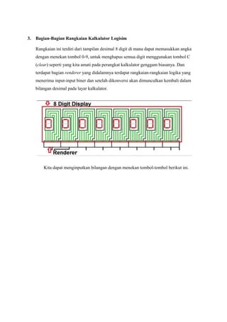 3. Bagian-Bagian Rangkaian Kalkulator Logisim
Rangkaian ini terdiri dari tampilan desimal 8 digit di mana dapat memasukkan angka
dengan menekan tombol 0-9, untuk menghapus semua digit menggunakan tombol C
(clear) seperti yang kita amati pada perangkat kalkulator genggam biasanya. Dan
terdapat bagian renderer yang didalamnya terdapat rangkaian-rangkaian logika yang
menerima input-input biner dan setelah dikonversi akan dimunculkan kembali dalam
bilangan desimal pada layar kalkulator.
Kita dapat menginputkan bilangan dengan menekan tombol-tombol berikut ini.
 