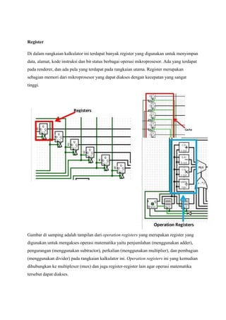 Register
Di dalam rangkaian kalkulator ini terdapat banyak register yang digunakan untuk menyimpan
data, alamat, kode instruksi dan bit status berbagai operasi mikroprosesor. Ada yang terdapat
pada renderer, dan ada pula yang terdapat pada rangkaian utama. Register merupakan
sebagian memori dari mikroprosesor yang dapat diakses dengan kecepatan yang sangat
tinggi.
Gambar di samping adalah tampilan dari operation registers yang merupakan register yang
digunakan untuk mengakses operasi matematika yaitu penjumlahan (menggunakan adder),
pengurangan (menggunakan subtractor), perkalian (menggunakan multiplier), dan pembagian
(menggunakan divider) pada rangkaian kalkulator ini. Operation registers ini yang kemudian
dihubungkan ke multiplexer (mux) dan juga register-register lain agar operasi matematika
tersebut dapat diakses.
 
