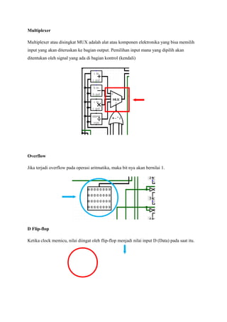 Multiplexer
Multiplexer atau disingkat MUX adalah alat atau komponen elektronika yang bisa memilih
input yang akan diteruskan ke bagian output. Pemilihan input mana yang dipilih akan
ditentukan oleh signal yang ada di bagian kontrol (kendali)
Overflow
Jika terjadi overflow pada operasi aritmatika, maka bit nya akan bernilai 1.
D Flip-flop
Ketika clock memicu, nilai diingat oleh flip-flop menjadi nilai input D (Data) pada saat itu.
 