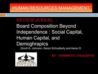 HUMAN RESOURCES MANAGEMENT
BY : DARMINTO (1263620018)
Review Jurnal :
Board Composition Beyond
Independence : Social Capital,
Human Capital, and
Demoghrapics
(Scott G. Johnson, Karen Schnatterly and Aaron D. Hill)
 