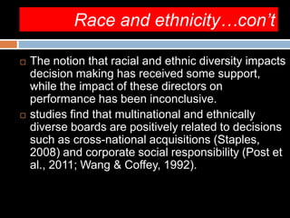 Race and ethnicity…con’t
 The notion that racial and ethnic diversity impacts
decision making has received some support,
while the impact of these directors on
performance has been inconclusive.
 studies find that multinational and ethnically
diverse boards are positively related to decisions
such as cross-national acquisitions (Staples,
2008) and corporate social responsibility (Post et
al., 2011; Wang & Coffey, 1992).
 