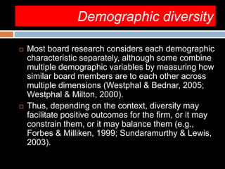 Demographic diversity
 Most board research considers each demographic
characteristic separately, although some combine
multiple demographic variables by measuring how
similar board members are to each other across
multiple dimensions (Westphal & Bednar, 2005;
Westphal & Milton, 2000).
 Thus, depending on the context, diversity may
facilitate positive outcomes for the firm, or it may
constrain them, or it may balance them (e.g.,
Forbes & Milliken, 1999; Sundaramurthy & Lewis,
2003).
 