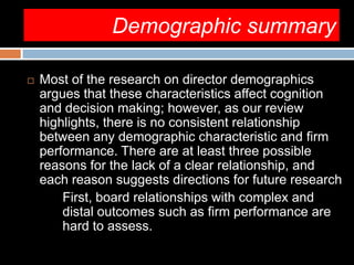 Demographic summary
 Most of the research on director demographics
argues that these characteristics affect cognition
and decision making; however, as our review
highlights, there is no consistent relationship
between any demographic characteristic and firm
performance. There are at least three possible
reasons for the lack of a clear relationship, and
each reason suggests directions for future research
First, board relationships with complex and
distal outcomes such as firm performance are
hard to assess.
 