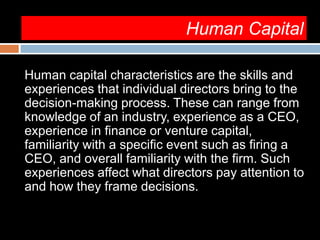 Human Capital
Human capital characteristics are the skills and
experiences that individual directors bring to the
decision-making process. These can range from
knowledge of an industry, experience as a CEO,
experience in finance or venture capital,
familiarity with a specific event such as firing a
CEO, and overall familiarity with the firm. Such
experiences affect what directors pay attention to
and how they frame decisions.
 