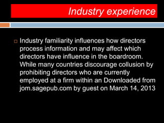 Industry experience
 Industry familiarity influences how directors
process information and may affect which
directors have influence in the boardroom.
While many countries discourage collusion by
prohibiting directors who are currently
employed at a firm within an Downloaded from
jom.sagepub.com by guest on March 14, 2013
 