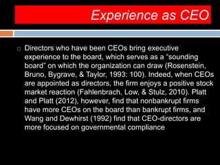 Experience as CEO
 Directors who have been CEOs bring executive
experience to the board, which serves as a “sounding
board” on which the organization can draw (Rosenstein,
Bruno, Bygrave, & Taylor, 1993: 100). Indeed, when CEOs
are appointed as directors, the firm enjoys a positive stock
market reaction (Fahlenbrach, Low, & Stulz, 2010). Platt
and Platt (2012), however, find that nonbankrupt firms
have more CEOs on the board than bankrupt firms, and
Wang and Dewhirst (1992) find that CEO-directors are
more focused on governmental compliance
 
