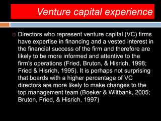 Venture capital experience
 Directors who represent venture capital (VC) firms
have expertise in financing and a vested interest in
the financial success of the firm and therefore are
likely to be more informed and attentive to the
firm’s operations (Fried, Bruton, & Hisrich, 1998;
Fried & Hisrich, 1995). It is perhaps not surprising
that boards with a higher percentage of VC
directors are more likely to make changes to the
top management team (Boeker & Wiltbank, 2005;
Bruton, Fried, & Hisrich, 1997)
 