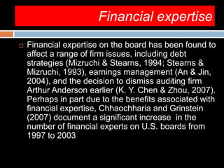 Financial expertise
 Financial expertise on the board has been found to
affect a range of firm issues, including debt
strategies (Mizruchi & Stearns, 1994; Stearns &
Mizruchi, 1993), earnings management (An & Jin,
2004), and the decision to dismiss auditing firm
Arthur Anderson earlier (K. Y. Chen & Zhou, 2007).
Perhaps in part due to the benefits associated with
financial expertise, Chhaochharia and Grinstein
(2007) document a significant increase in the
number of financial experts on U.S. boards from
1997 to 2003
 