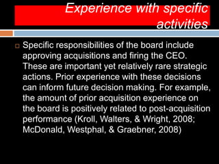 Experience with specific
activities
 Specific responsibilities of the board include
approving acquisitions and firing the CEO.
These are important yet relatively rare strategic
actions. Prior experience with these decisions
can inform future decision making. For example,
the amount of prior acquisition experience on
the board is positively related to post-acquisition
performance (Kroll, Walters, & Wright, 2008;
McDonald, Westphal, & Graebner, 2008)
 