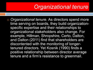 Organizational tenure
 Organizational tenure. As directors spend more
time serving on boards, they build organization-
specific expertise and their relationships to
organizational stakeholders also change. For
example, Hillman, Shropshire, Certo, Dalton,
and Dalton (2011) find that shareholders are
discontented with the monitoring of longer-
tenured directors. Yet Kosnik (1990) finds a
positive relationship between director average
tenure and a firm’s resistance to greenmail.
 