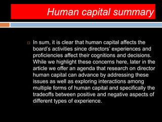 Human capital summary
 In sum, it is clear that human capital affects the
board’s activities since directors’ experiences and
proficiencies affect their cognitions and decisions.
While we highlight these concerns here, later in the
article we offer an agenda that research on director
human capital can advance by addressing these
issues as well as exploring interactions among
multiple forms of human capital and specifically the
tradeoffs between positive and negative aspects of
different types of experience.
 
