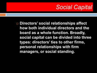 Social Capital
 Directors’ social relationships affect
how both individual directors and the
board as a whole function. Broadly,
social capital can be divided into three
types: directors’ ties to other firms,
personal relationships with firm
managers, or social standing.
 