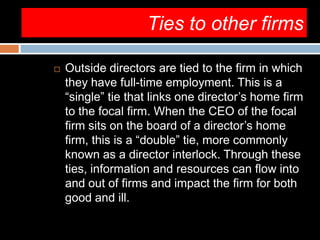 Ties to other firms
 Outside directors are tied to the firm in which
they have full-time employment. This is a
“single” tie that links one director’s home firm
to the focal firm. When the CEO of the focal
firm sits on the board of a director’s home
firm, this is a “double” tie, more commonly
known as a director interlock. Through these
ties, information and resources can flow into
and out of firms and impact the firm for both
good and ill.
 