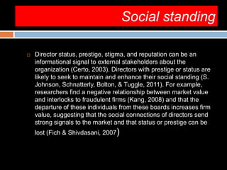Social standing
 Director status, prestige, stigma, and reputation can be an
informational signal to external stakeholders about the
organization (Certo, 2003). Directors with prestige or status are
likely to seek to maintain and enhance their social standing (S.
Johnson, Schnatterly, Bolton, & Tuggle, 2011). For example,
researchers find a negative relationship between market value
and interlocks to fraudulent firms (Kang, 2008) and that the
departure of these individuals from these boards increases firm
value, suggesting that the social connections of directors send
strong signals to the market and that status or prestige can be
lost (Fich & Shivdasani, 2007)
 