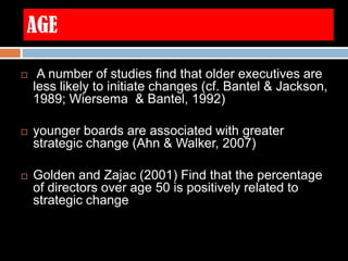 AGE
 A number of studies find that older executives are
less likely to initiate changes (cf. Bantel & Jackson,
1989; Wiersema & Bantel, 1992)
 younger boards are associated with greater
strategic change (Ahn & Walker, 2007)
 Golden and Zajac (2001) Find that the percentage
of directors over age 50 is positively related to
strategic change
 