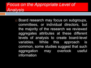 Focus on the Appropriate Level of
Analysis
 Board research may focus on subgroups,
committees, or individual directors, but
the majority of the research we reviewed
aggregates attributes at these different
levels of analysis to create board-level
variables. While this approach is
common, some studies suggest that such
aggregation may overlook useful
information
 