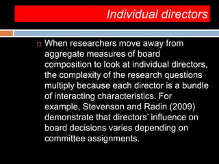 Individual directors
 When researchers move away from
aggregate measures of board
composition to look at individual directors,
the complexity of the research questions
multiply because each director is a bundle
of interacting characteristics. For
example, Stevenson and Radin (2009)
demonstrate that directors’ influence on
board decisions varies depending on
committee assignments.
 