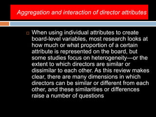 Aggregation and interaction of director attributes
 When using individual attributes to create
board-level variables, most research looks at
how much or what proportion of a certain
attribute is represented on the board, but
some studies focus on heterogeneity—or the
extent to which directors are similar or
dissimilar to each other. As this review makes
clear, there are many dimensions in which
directors can be similar or different from each
other, and these similarities or differences
raise a number of questions
 