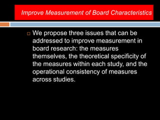 Improve Measurement of Board Characteristics
 We propose three issues that can be
addressed to improve measurement in
board research: the measures
themselves, the theoretical specificity of
the measures within each study, and the
operational consistency of measures
across studies.
 