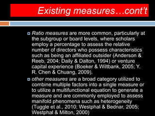 Existing measures…cont’t
 Ratio measures are more common, particularly at
the subgroup or board levels, where scholars
employ a percentage to assess the relative
number of directors who possess characteristics
such as being an affiliated outsider (Anderson &
Reeb, 2004; Daily & Dalton, 1994) or venture
capital experience (Boeker & Wiltbank, 2005; Y.
R. Chen & Chuang, 2009).
 other measures are a broad category utilized to
combine multiple factors into a single measure or
to utilize a multifunctional equation to generate a
measure and are commonly employed to assess
manifold phenomena such as heterogeneity
(Tuggle et al., 2010; Westphal & Bednar, 2005;
Westphal & Milton, 2000)
 