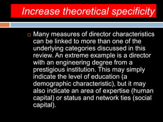 Increase theoretical specificity
 Many measures of director characteristics
can be linked to more than one of the
underlying categories discussed in this
review. An extreme example is a director
with an engineering degree from a
prestigious institution. This may simply
indicate the level of education (a
demographic characteristic), but it may
also indicate an area of expertise (human
capital) or status and network ties (social
capital).
 