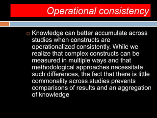 Operational consistency
 Knowledge can better accumulate across
studies when constructs are
operationalized consistently. While we
realize that complex constructs can be
measured in multiple ways and that
methodological approaches necessitate
such differences, the fact that there is little
commonality across studies prevents
comparisons of results and an aggregation
of knowledge
 