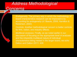 Address Methodological
Concerns
 Endogeneity. The primary way in which the methodology of
board characteristics research can be improved is by
accounting for endogeneity (cf. Bascle, 2008; Hamilton &
Nickerson, 2003)
 Controls. Another methodological concern is better controls
for firm, nation, and industry effects.
 Multilevel analyses. Finally, as we noted earlier in our
discussion of focusing on the appropriate level of analyses
and the inherently multilevel nature of individual
characteristics being nested in the larger board, we echo
Dalton and Dalton (2011: 409
 