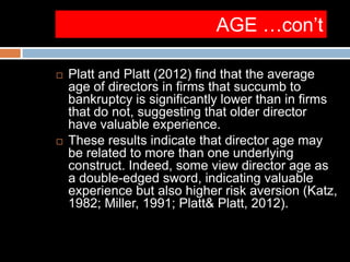 AGE …con’t
 Platt and Platt (2012) find that the average
age of directors in firms that succumb to
bankruptcy is significantly lower than in firms
that do not, suggesting that older director
have valuable experience.
 These results indicate that director age may
be related to more than one underlying
construct. Indeed, some view director age as
a double-edged sword, indicating valuable
experience but also higher risk aversion (Katz,
1982; Miller, 1991; Platt& Platt, 2012).
 