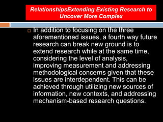 RelationshipsExtending Existing Research to
Uncover More Complex
 In addition to focusing on the three
aforementioned issues, a fourth way future
research can break new ground is to
extend research while at the same time,
considering the level of analysis,
improving measurement and addressing
methodological concerns given that these
issues are interdependent. This can be
achieved through utilizing new sources of
information, new contexts, and addressing
mechanism-based research questions.
 