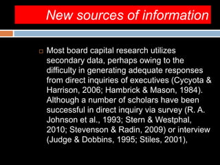 New sources of information
 Most board capital research utilizes
secondary data, perhaps owing to the
difficulty in generating adequate responses
from direct inquiries of executives (Cycyota &
Harrison, 2006; Hambrick & Mason, 1984).
Although a number of scholars have been
successful in direct inquiry via survey (R. A.
Johnson et al., 1993; Stern & Westphal,
2010; Stevenson & Radin, 2009) or interview
(Judge & Dobbins, 1995; Stiles, 2001),
 