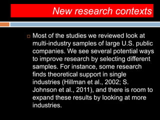 New research contexts
 Most of the studies we reviewed look at
multi-industry samples of large U.S. public
companies. We see several potential ways
to improve research by selecting different
samples. For instance, some research
finds theoretical support in single
industries (Hillman et al., 2002; S.
Johnson et al., 2011), and there is room to
expand these results by looking at more
industries.
 