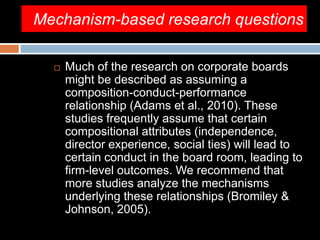 Mechanism-based research questions
 Much of the research on corporate boards
might be described as assuming a
composition-conduct-performance
relationship (Adams et al., 2010). These
studies frequently assume that certain
compositional attributes (independence,
director experience, social ties) will lead to
certain conduct in the board room, leading to
firm-level outcomes. We recommend that
more studies analyze the mechanisms
underlying these relationships (Bromiley &
Johnson, 2005).
 