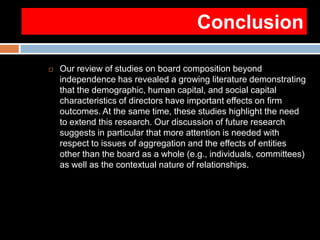 Conclusion
 Our review of studies on board composition beyond
independence has revealed a growing literature demonstrating
that the demographic, human capital, and social capital
characteristics of directors have important effects on firm
outcomes. At the same time, these studies highlight the need
to extend this research. Our discussion of future research
suggests in particular that more attention is needed with
respect to issues of aggregation and the effects of entities
other than the board as a whole (e.g., individuals, committees)
as well as the contextual nature of relationships.
 
