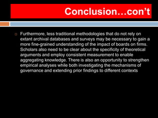 Conclusion…con’t
 Furthermore, less traditional methodologies that do not rely on
extant archival databases and surveys may be necessary to gain a
more fine-grained understanding of the impact of boards on firms.
Scholars also need to be clear about the specificity of theoretical
arguments and employ consistent measurement to enable
aggregating knowledge. There is also an opportunity to strengthen
empirical analyses while both investigating the mechanisms of
governance and extending prior findings to different contexts
 