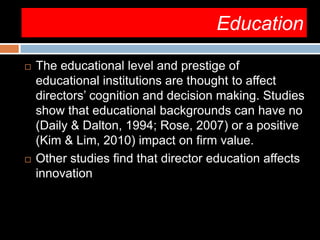 Education
 The educational level and prestige of
educational institutions are thought to affect
directors’ cognition and decision making. Studies
show that educational backgrounds can have no
(Daily & Dalton, 1994; Rose, 2007) or a positive
(Kim & Lim, 2010) impact on firm value.
 Other studies find that director education affects
innovation
 