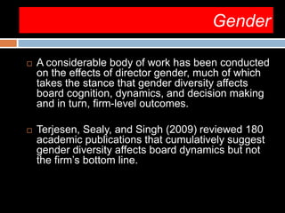 Gender
 A considerable body of work has been conducted
on the effects of director gender, much of which
takes the stance that gender diversity affects
board cognition, dynamics, and decision making
and in turn, firm-level outcomes.
 Terjesen, Sealy, and Singh (2009) reviewed 180
academic publications that cumulatively suggest
gender diversity affects board dynamics but not
the firm’s bottom line.
 