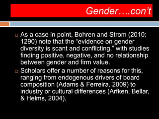 Gender….con’t
 As a case in point, Bohren and Strom (2010:
1290) note that the “evidence on gender
diversity is scant and conflicting,” with studies
finding positive, negative, and no relationship
between gender and firm value.
 Scholars offer a number of reasons for this,
ranging from endogenous drivers of board
composition (Adams & Ferreira, 2009) to
industry or cultural differences (Arfken, Bellar,
& Helms, 2004).
 