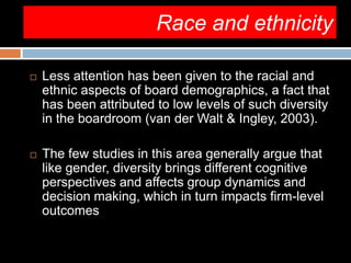 Race and ethnicity
 Less attention has been given to the racial and
ethnic aspects of board demographics, a fact that
has been attributed to low levels of such diversity
in the boardroom (van der Walt & Ingley, 2003).
 The few studies in this area generally argue that
like gender, diversity brings different cognitive
perspectives and affects group dynamics and
decision making, which in turn impacts firm-level
outcomes
 